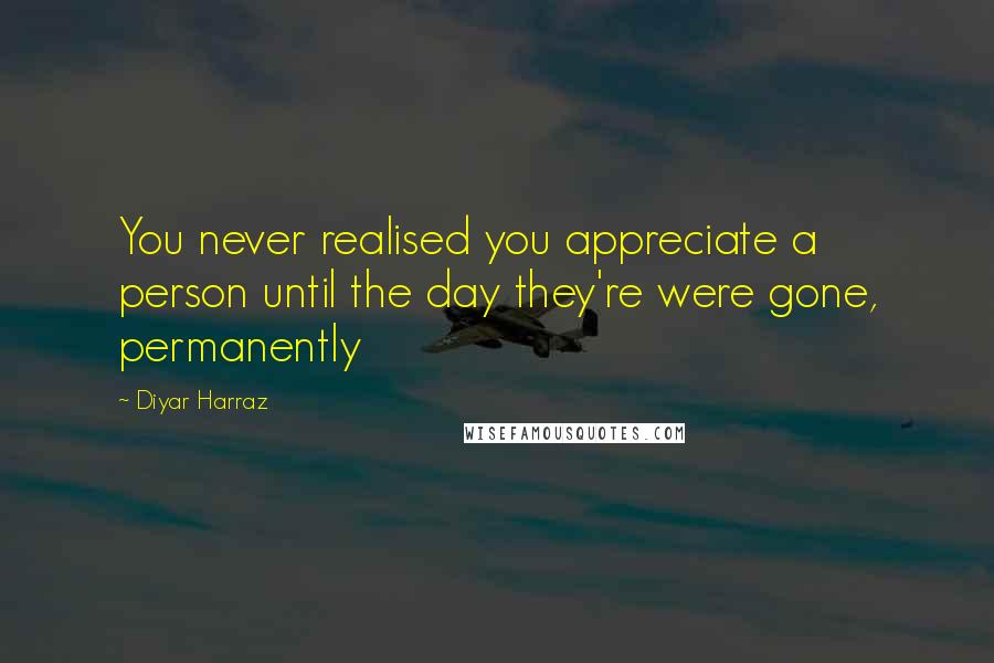 Diyar Harraz quotes: You never realised you appreciate a person until the day they're were gone, permanently