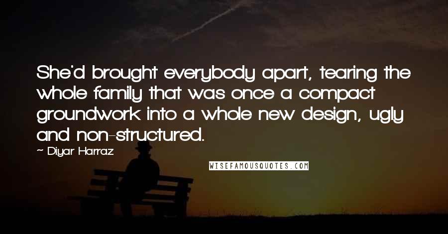 Diyar Harraz quotes: She'd brought everybody apart, tearing the whole family that was once a compact groundwork into a whole new design, ugly and non-structured.