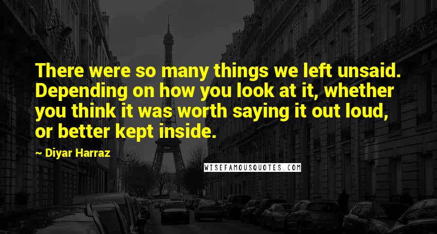 Diyar Harraz quotes: There were so many things we left unsaid. Depending on how you look at it, whether you think it was worth saying it out loud, or better kept inside.