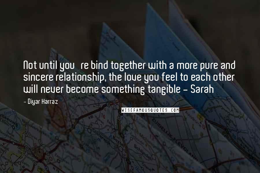 Diyar Harraz quotes: Not until you're bind together with a more pure and sincere relationship, the love you feel to each other will never become something tangible - Sarah