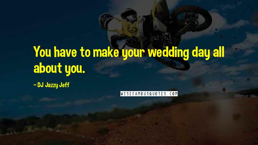 DJ Jazzy Jeff quotes: You have to make your wedding day all about you.