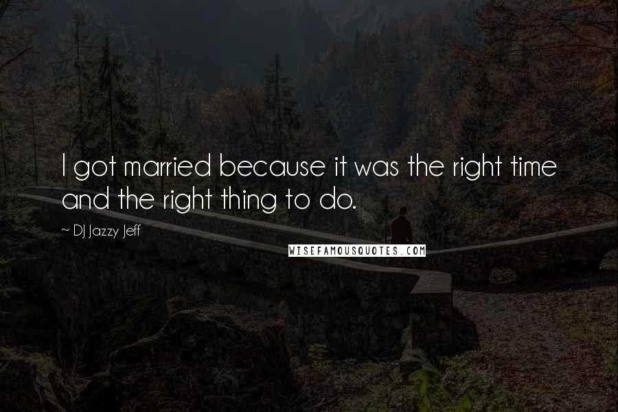 DJ Jazzy Jeff quotes: I got married because it was the right time and the right thing to do.