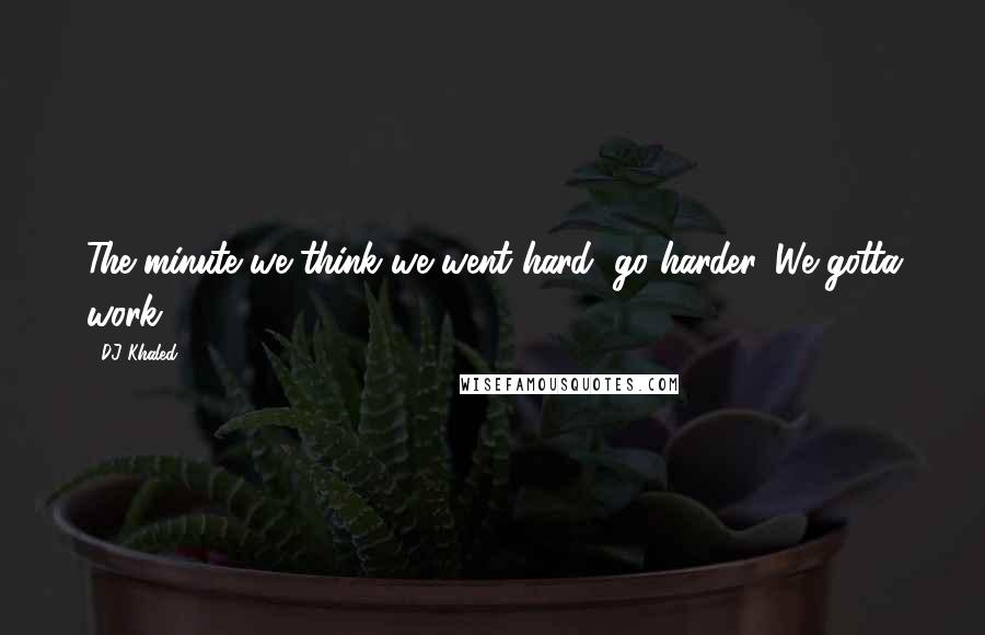 DJ Khaled quotes: The minute we think we went hard, go harder. We gotta work.