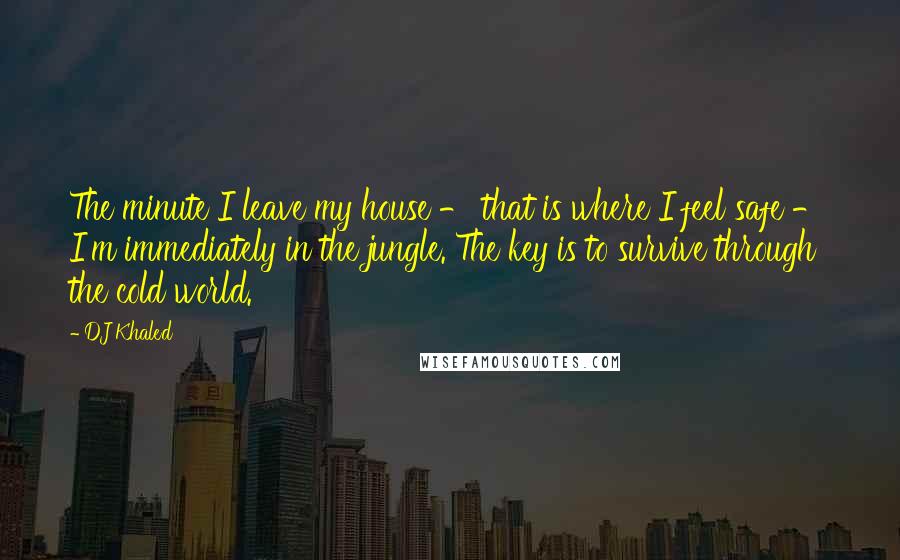 DJ Khaled quotes: The minute I leave my house - that is where I feel safe - I'm immediately in the jungle. The key is to survive through the cold world.