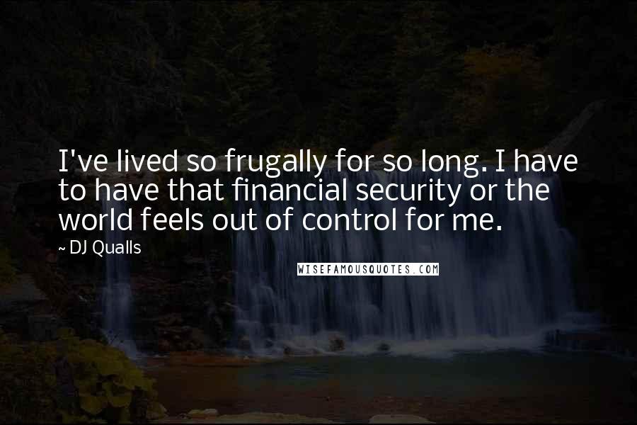 DJ Qualls quotes: I've lived so frugally for so long. I have to have that financial security or the world feels out of control for me. DJ Qualls quotes: I've lived so frugally for so long. I have to have that financial security or the world feels out of control for me.