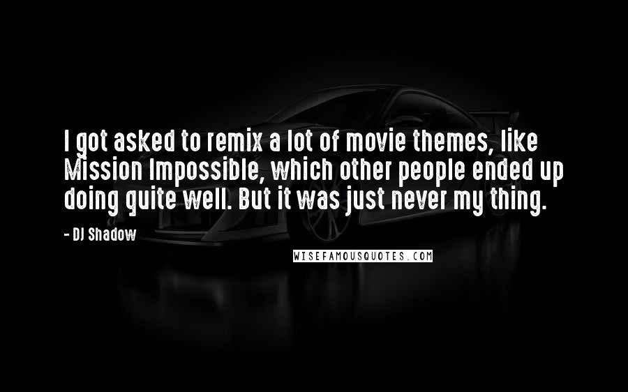 DJ Shadow quotes: I got asked to remix a lot of movie themes, like Mission Impossible, which other people ended up doing quite well. But it was just never my thing. DJ Shadow quotes: I got asked to remix a lot of movie themes, like Mission Impossible, which other people ended up doing quite well. But it was just never my thing.
