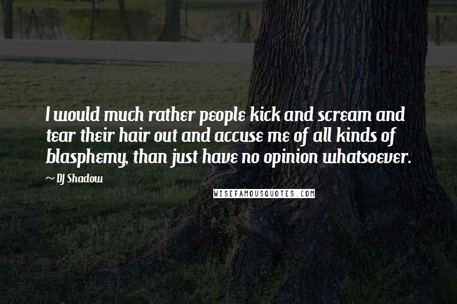 DJ Shadow quotes: I would much rather people kick and scream and tear their hair out and accuse me of all kinds of blasphemy, than just have no opinion whatsoever.