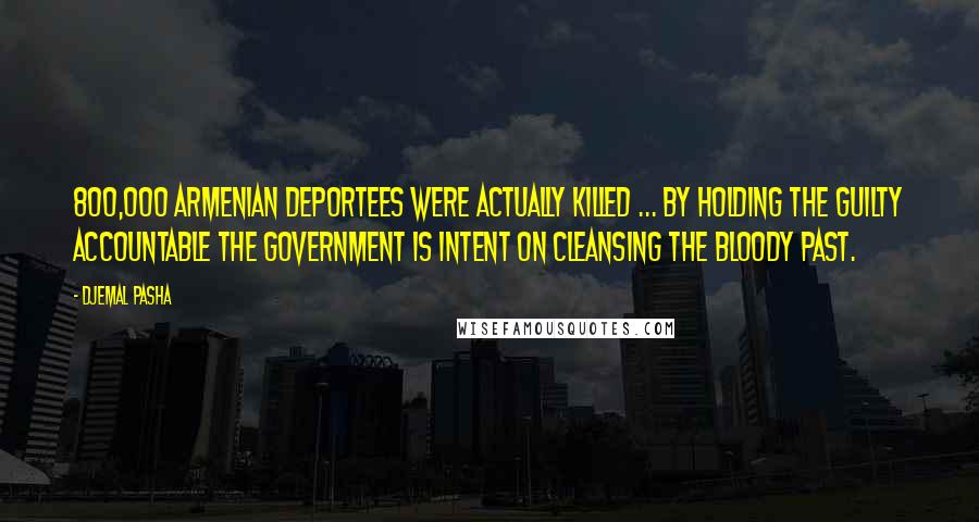 Djemal Pasha quotes: 800,000 Armenian deportees were actually killed ... by holding the guilty accountable the government is intent on cleansing the bloody past. Djemal Pasha quotes: 800,000 Armenian deportees were actually killed ... by holding the guilty accountable the government is intent on cleansing the bloody past.
