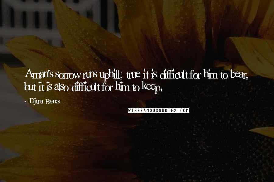 Djuna Barnes quotes: A man's sorrow runs uphill; true it is difficult for him to bear, but it is also difficult for him to keep. Djuna Barnes quotes: A man's sorrow runs uphill; true it is difficult for him to bear, but it is also difficult for him to keep.
