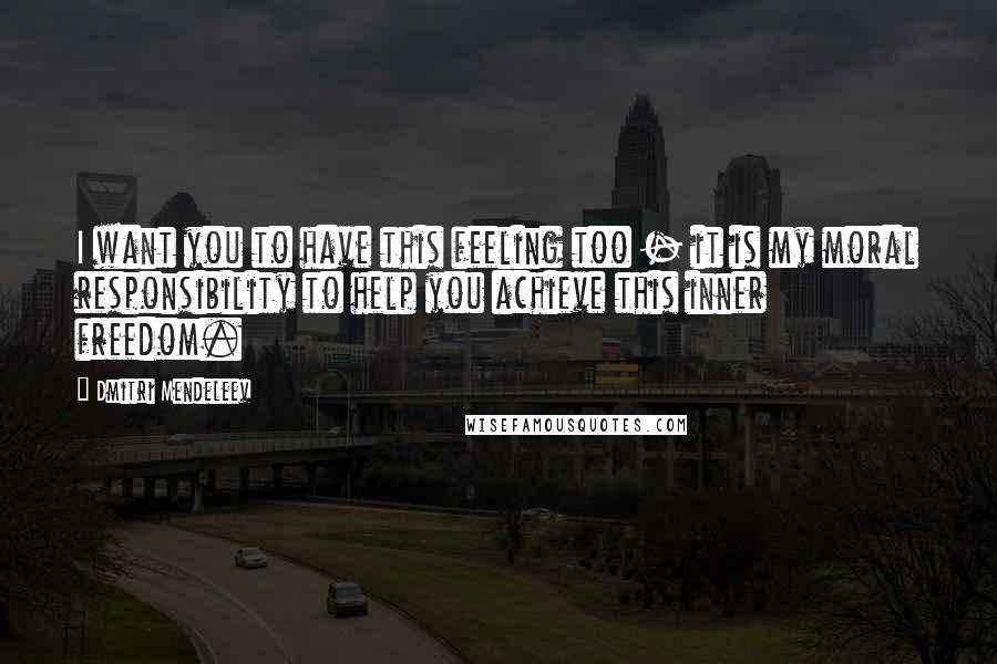 Dmitri Mendeleev quotes: I want you to have this feeling too - it is my moral responsibility to help you achieve this inner freedom.
