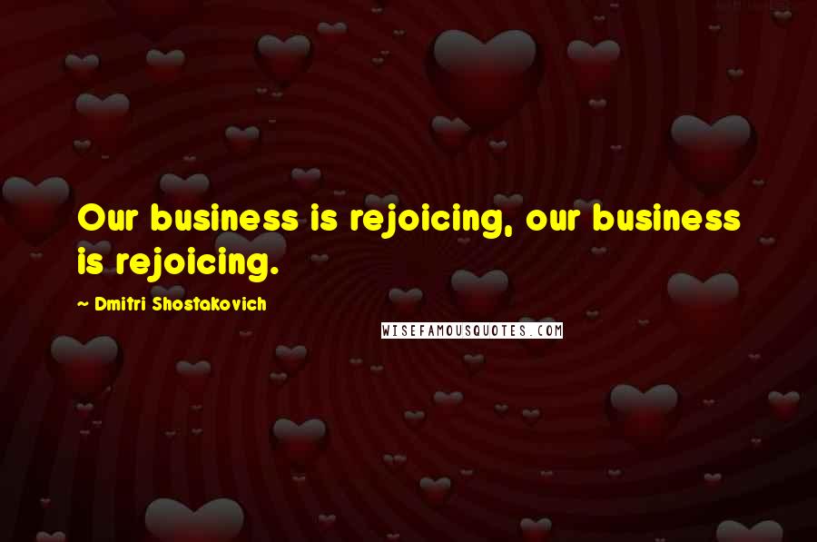 Dmitri Shostakovich quotes: Our business is rejoicing, our business is rejoicing.