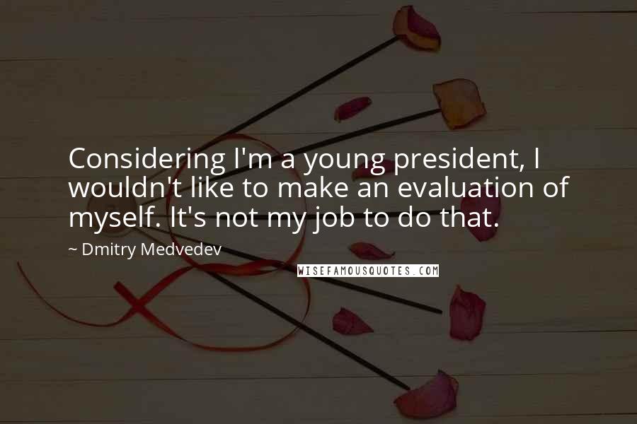 Dmitry Medvedev quotes: Considering I'm a young president, I wouldn't like to make an evaluation of myself. It's not my job to do that. Dmitry Medvedev quotes: Considering I'm a young president, I wouldn't like to make an evaluation of myself. It's not my job to do that.