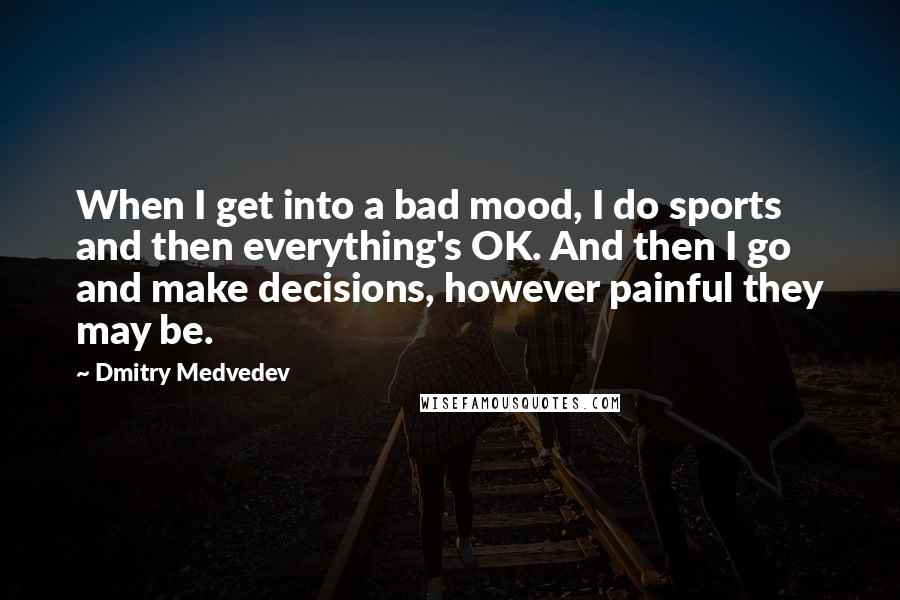 Dmitry Medvedev quotes: When I get into a bad mood, I do sports and then everything's OK. And then I go and make decisions, however painful they may be.