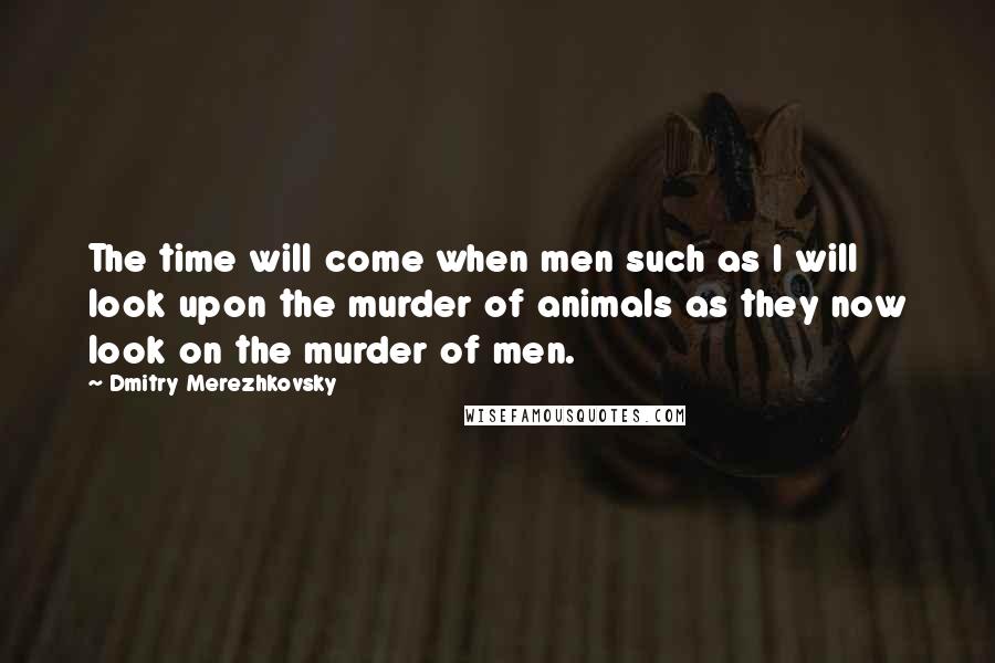 Dmitry Merezhkovsky quotes: The time will come when men such as I will look upon the murder of animals as they now look on the murder of men.