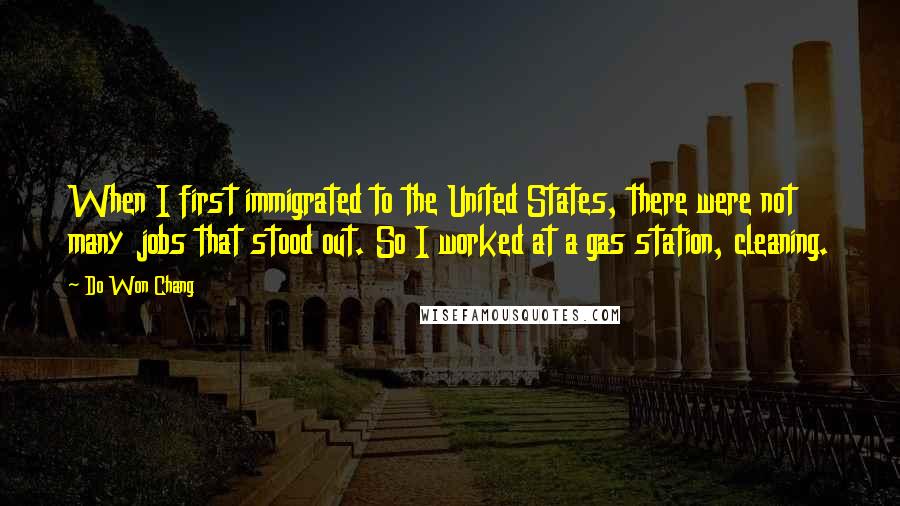 Do Won Chang quotes: When I first immigrated to the United States, there were not many jobs that stood out. So I worked at a gas station, cleaning.