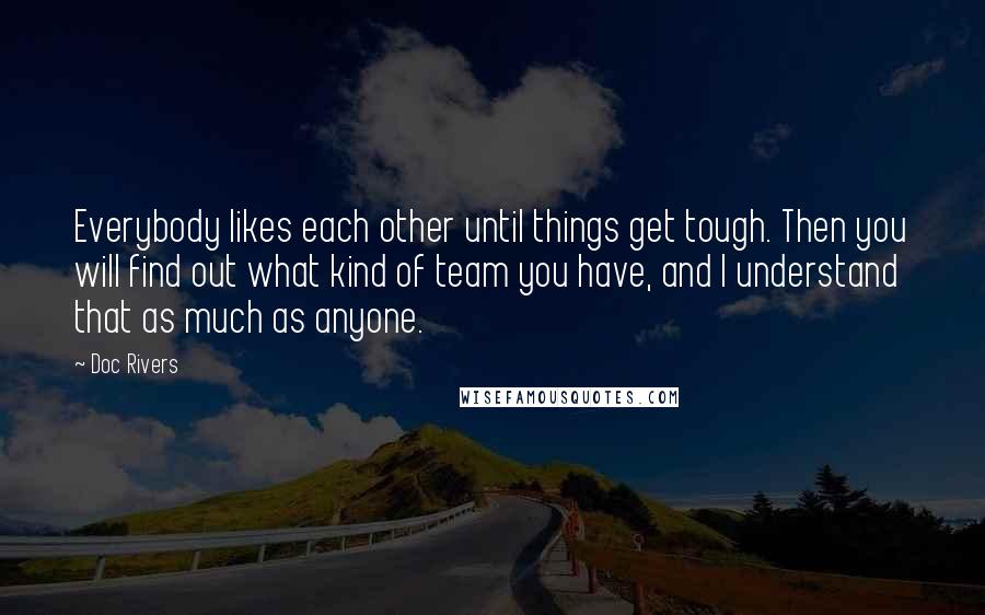 Doc Rivers quotes: Everybody likes each other until things get tough. Then you will find out what kind of team you have, and I understand that as much as anyone.