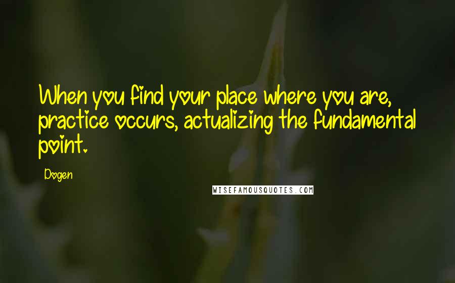 Dogen quotes: When you find your place where you are, practice occurs, actualizing the fundamental point.