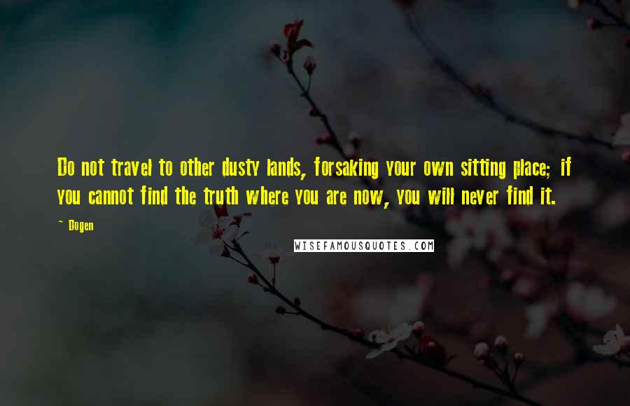 Dogen quotes: Do not travel to other dusty lands, forsaking your own sitting place; if you cannot find the truth where you are now, you will never find it.