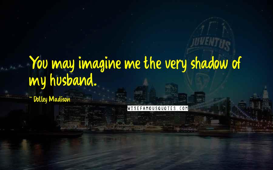 Dolley Madison quotes: You may imagine me the very shadow of my husband.