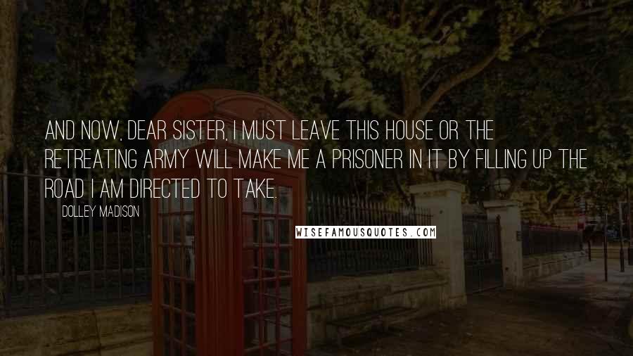 Dolley Madison quotes: And now, dear sister, I must leave this house or the retreating army will make me a prisoner in it by filling up the road I am directed to take.