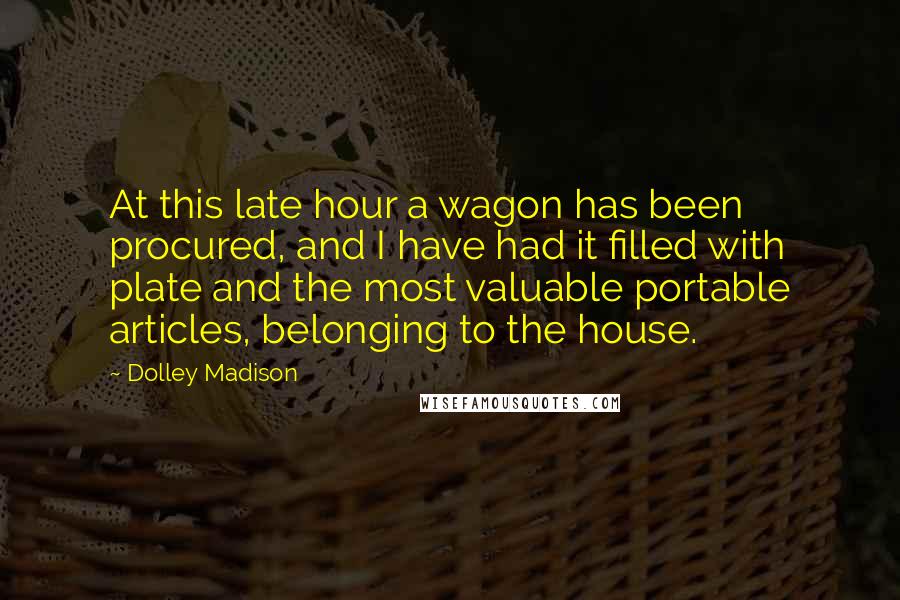 Dolley Madison quotes: At this late hour a wagon has been procured, and I have had it filled with plate and the most valuable portable articles, belonging to the house.