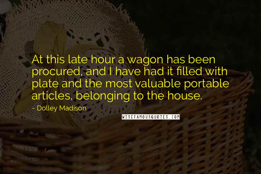 Dolley Madison quotes: At this late hour a wagon has been procured, and I have had it filled with plate and the most valuable portable articles, belonging to the house. Dolley Madison quotes: At this late hour a wagon has been procured, and I have had it filled with plate and the most valuable portable articles, belonging to the house.