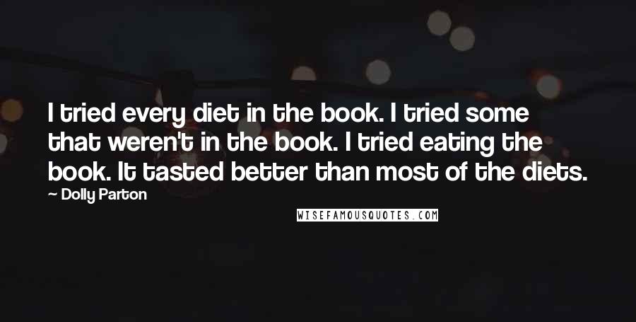 Dolly Parton quotes: I tried every diet in the book. I tried some that weren't in the book. I tried eating the book. It tasted better than most of the diets. Dolly Parton quotes: I tried every diet in the book. I tried some that weren't in the book. I tried eating the book. It tasted better than most of the diets.