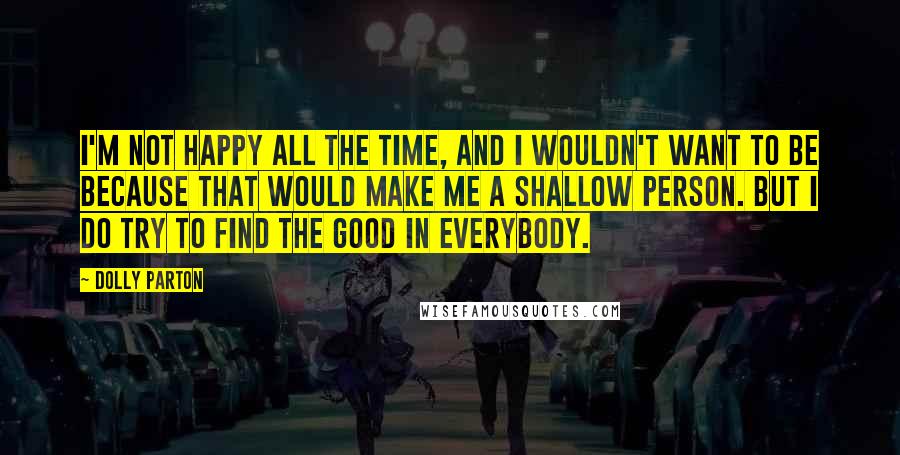 Dolly Parton quotes: I'm not happy all the time, and I wouldn't want to be because that would make me a shallow person. But I do try to find the good in everybody.