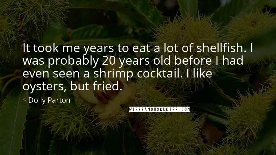 Dolly Parton quotes: It took me years to eat a lot of shellfish. I was probably 20 years old before I had even seen a shrimp cocktail. I like oysters, but fried. Dolly Parton quotes: It took me years to eat a lot of shellfish. I was probably 20 years old before I had even seen a shrimp cocktail. I like oysters, but fried.