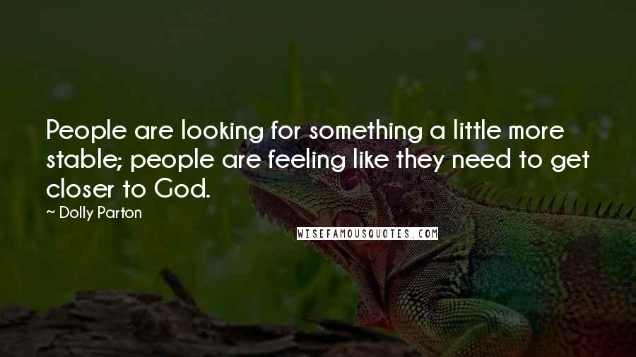 Dolly Parton quotes: People are looking for something a little more stable; people are feeling like they need to get closer to God. Dolly Parton quotes: People are looking for something a little more stable; people are feeling like they need to get closer to God.
