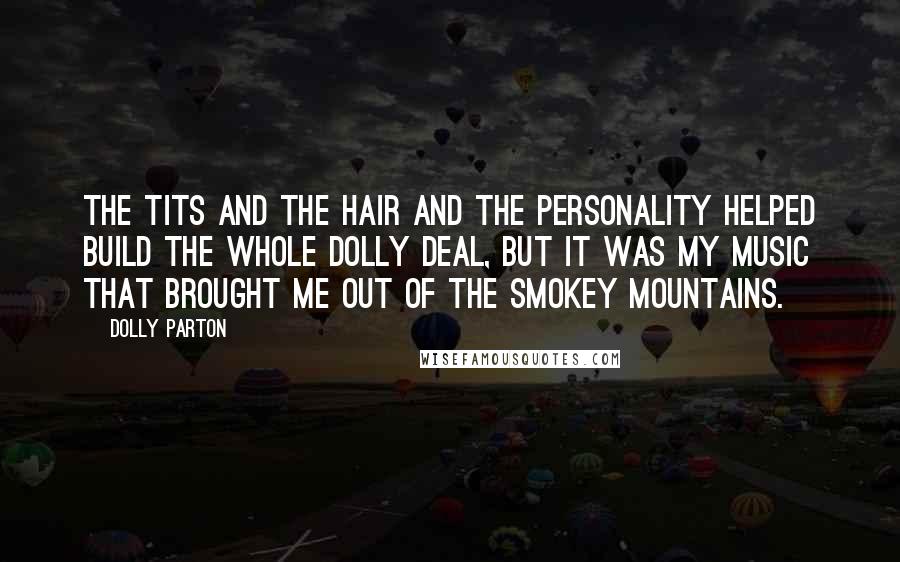 Dolly Parton quotes: The tits and the hair and the personality helped build the whole Dolly deal, but it was my music that brought me out of the Smokey Mountains. Dolly Parton quotes: The tits and the hair and the personality helped build the whole Dolly deal, but it was my music that brought me out of the Smokey Mountains.