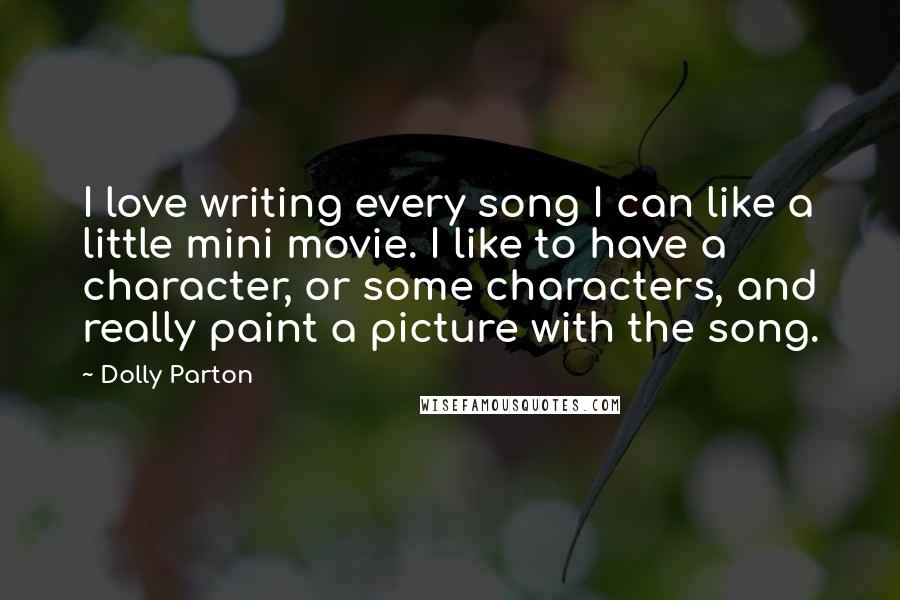 Dolly Parton quotes: I love writing every song I can like a little mini movie. I like to have a character, or some characters, and really paint a picture with the song. Dolly Parton quotes: I love writing every song I can like a little mini movie. I like to have a character, or some characters, and really paint a picture with the song.