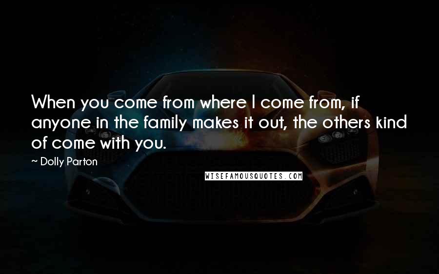 Dolly Parton quotes: When you come from where I come from, if anyone in the family makes it out, the others kind of come with you. Dolly Parton quotes: When you come from where I come from, if anyone in the family makes it out, the others kind of come with you.