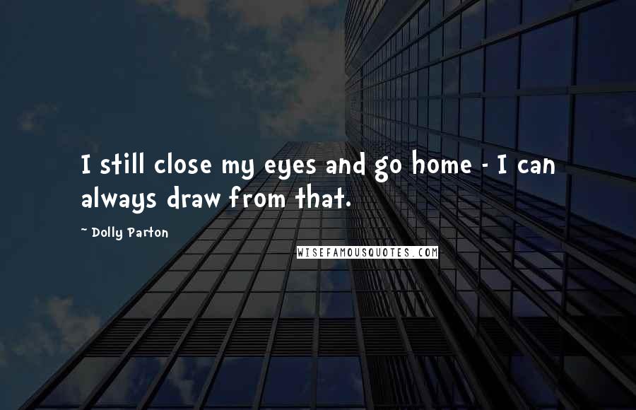 Dolly Parton quotes: I still close my eyes and go home - I can always draw from that.