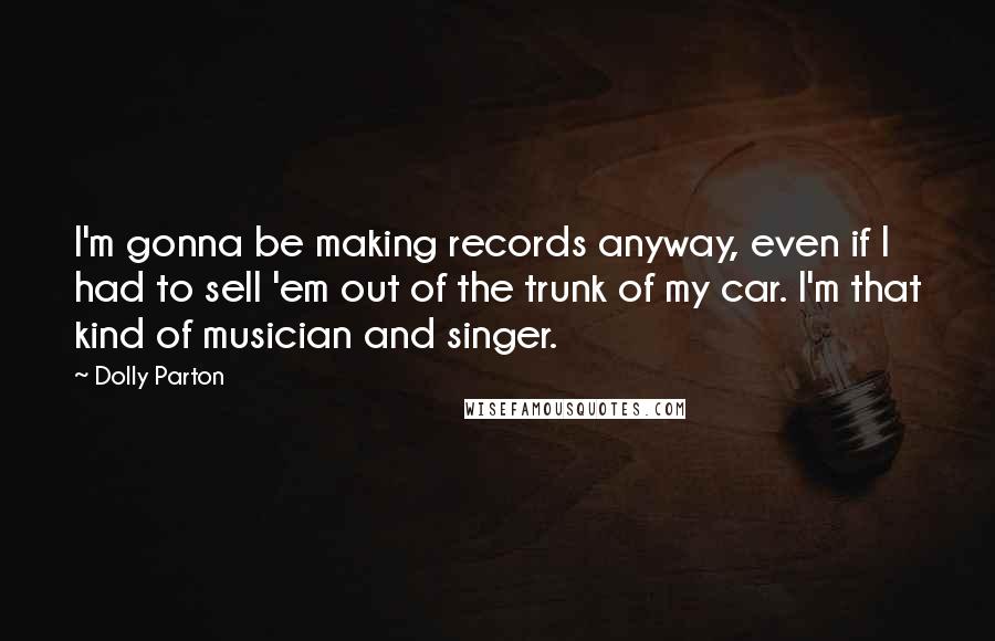 Dolly Parton quotes: I'm gonna be making records anyway, even if I had to sell 'em out of the trunk of my car. I'm that kind of musician and singer.