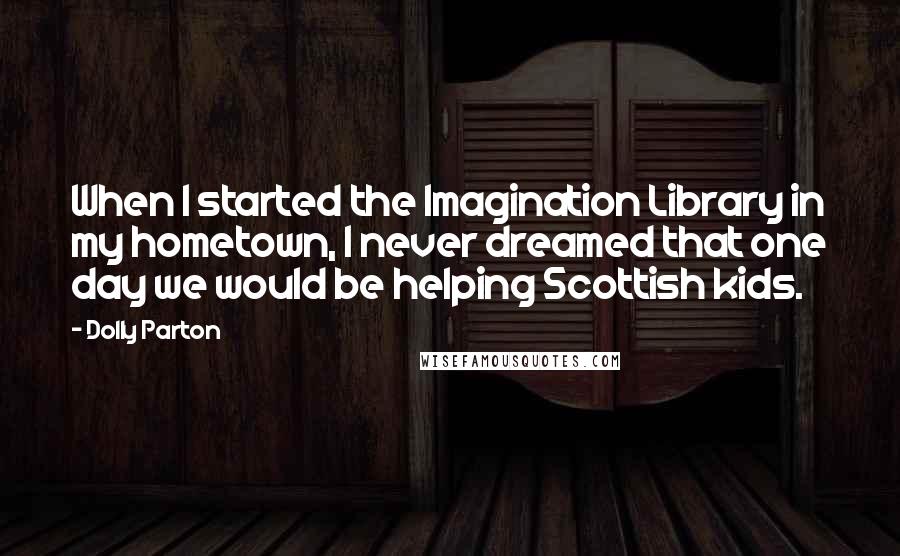 Dolly Parton quotes: When I started the Imagination Library in my hometown, I never dreamed that one day we would be helping Scottish kids. Dolly Parton quotes: When I started the Imagination Library in my hometown, I never dreamed that one day we would be helping Scottish kids.