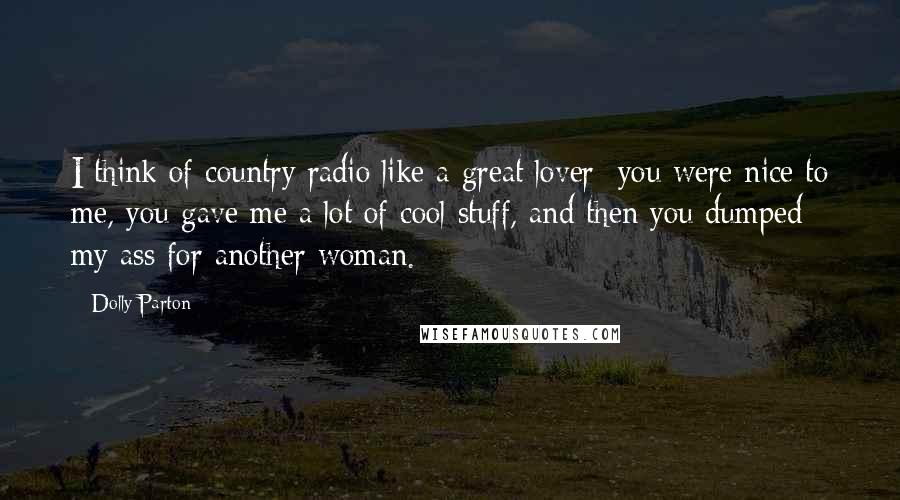 Dolly Parton quotes: I think of country radio like a great lover: you were nice to me, you gave me a lot of cool stuff, and then you dumped my ass for another Dolly Parton quotes: I think of country radio like a great lover: you were nice to me, you gave me a lot of cool stuff, and then you dumped my ass for another