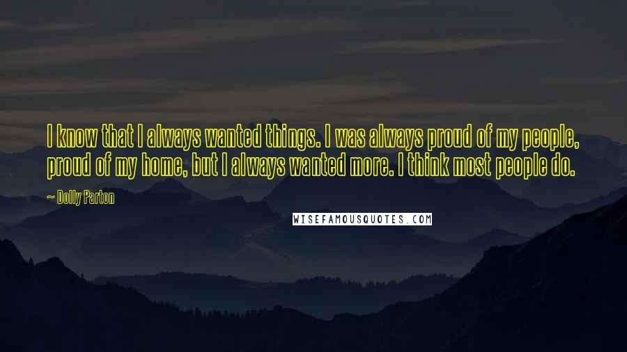 Dolly Parton quotes: I know that I always wanted things. I was always proud of my people, proud of my home, but I always wanted more. I think most people do. Dolly Parton quotes: I know that I always wanted things. I was always proud of my people, proud of my home, but I always wanted more. I think most people do.