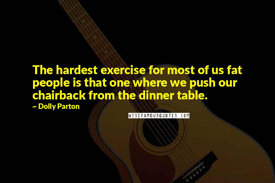 Dolly Parton quotes: The hardest exercise for most of us fat people is that one where we push our chairback from the dinner table. Dolly Parton quotes: The hardest exercise for most of us fat people is that one where we push our chairback from the dinner table.
