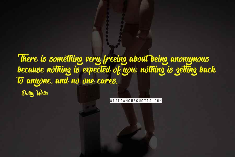 Dolly Wells quotes: There is something very freeing about being anonymous because nothing is expected of you; nothing is getting back to anyone, and no one cares.