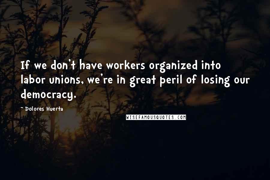 Dolores Huerta quotes: If we don't have workers organized into labor unions, we're in great peril of losing our democracy.