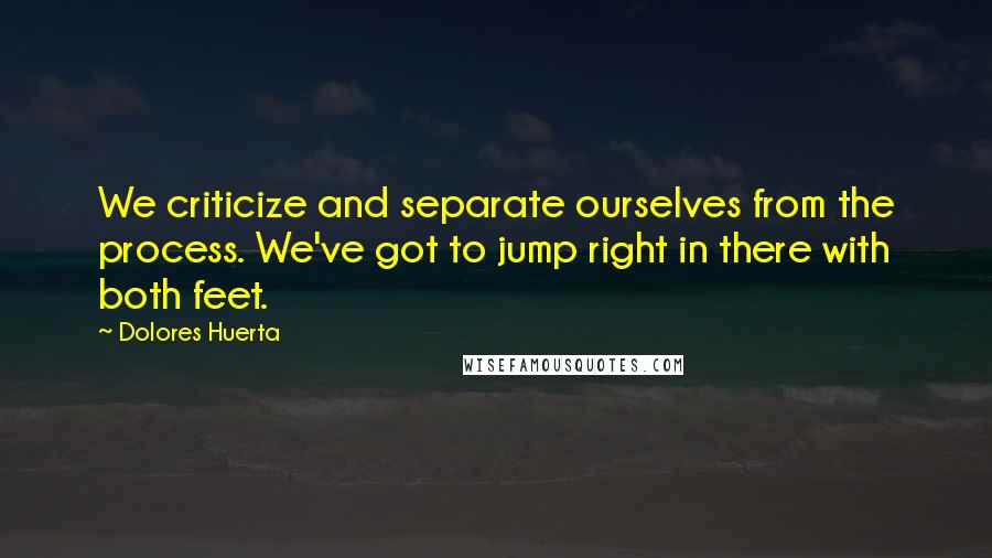 Dolores Huerta quotes: We criticize and separate ourselves from the process. We've got to jump right in there with both feet.