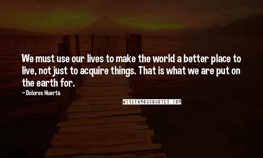 Dolores Huerta quotes: We must use our lives to make the world a better place to live, not just to acquire things. That is what we are put on the earth for.