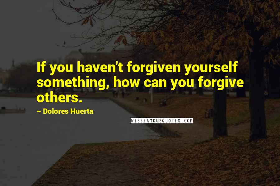 Dolores Huerta quotes: If you haven't forgiven yourself something, how can you forgive others.