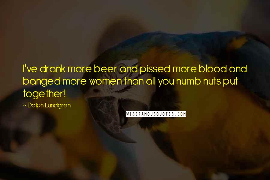 Dolph Lundgren quotes: I've drank more beer and pissed more blood and banged more women than all you numb nuts put together! Dolph Lundgren quotes: I've drank more beer and pissed more blood and banged more women than all you numb nuts put together!