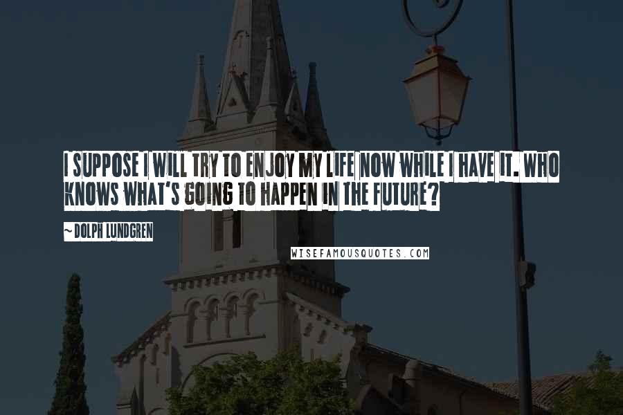 Dolph Lundgren quotes: I suppose I will try to enjoy my life now while I have it. Who knows what's going to happen in the future? Dolph Lundgren quotes: I suppose I will try to enjoy my life now while I have it. Who knows what's going to happen in the future?
