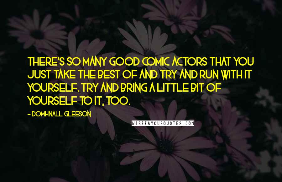 Domhnall Gleeson quotes: There's so many good comic actors that you just take the best of and try and run with it yourself. Try and bring a little bit of yourself to it, Domhnall Gleeson quotes: There's so many good comic actors that you just take the best of and try and run with it yourself. Try and bring a little bit of yourself to it,