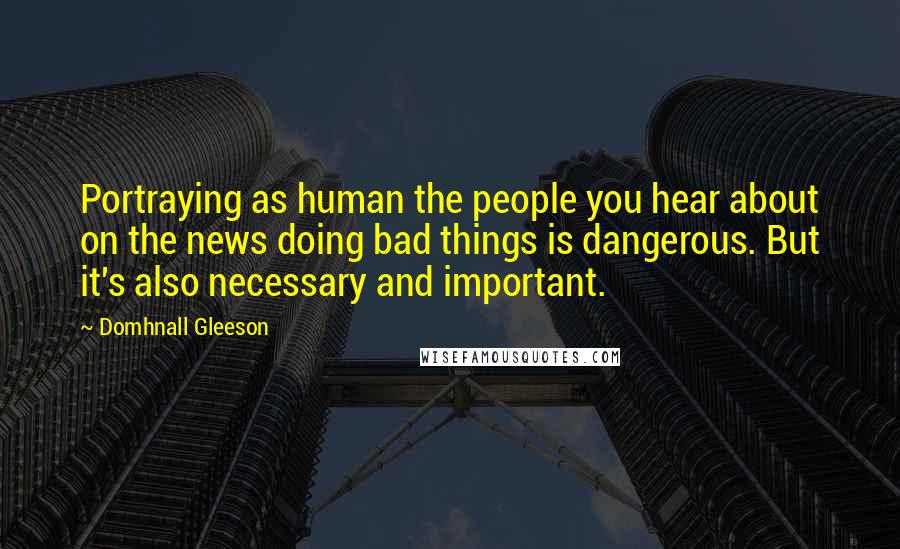 Domhnall Gleeson quotes: Portraying as human the people you hear about on the news doing bad things is dangerous. But it's also necessary and important.