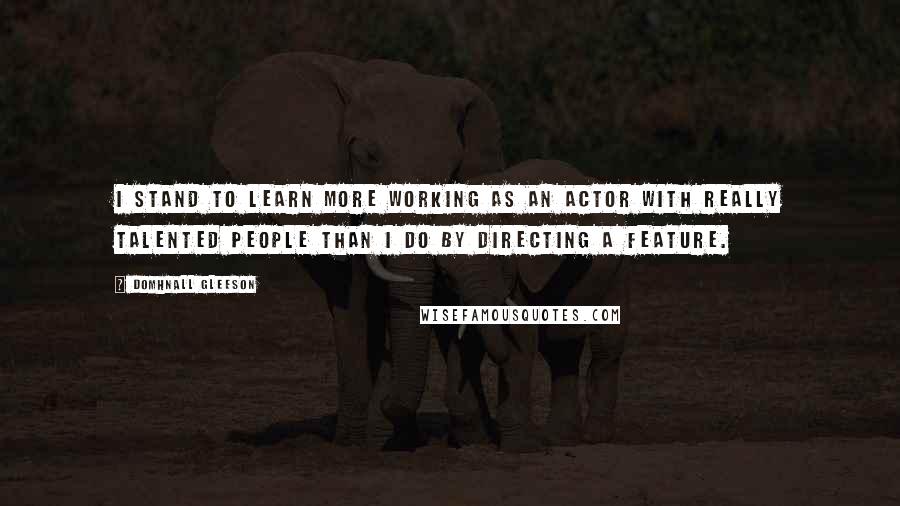 Domhnall Gleeson quotes: I stand to learn more working as an actor with really talented people than I do by directing a feature. Domhnall Gleeson quotes: I stand to learn more working as an actor with really talented people than I do by directing a feature.