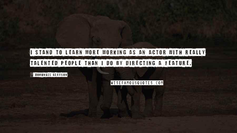 Domhnall Gleeson quotes: I stand to learn more working as an actor with really talented people than I do by directing a feature.